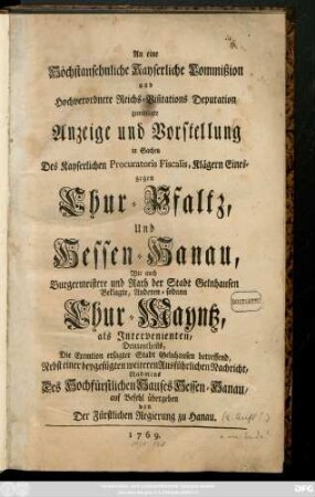 An eine Höchstansehnliche Kayserliche Commission und Hochverordnete Reichs-Visitations Deputation gemüßigte Anzeige und Vorstellung in Sachen Des Kayserlichen Procuratoris Fiscalis, Klägern Eines-gegen Chur-Pfaltz, Und Hessen-Hanau, Wie auch Burgermeistere und Rath der Stadt Gelnhausen Beklagte, Andern-sodann Chur-Mayntz, als Intervenienten, Drittentheils, Die Exemtion ersagter Stadt Gelnhausen betreffend, Nebts einer beygefügten weiteren Ausführlichen Nachricht, Nahmens Des Hochfürstlichen Hauses Hessen-Hanau auf Befehl übergeben von Der Fürstlichen Regierung zu Hanau