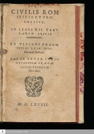 IVRIS || CIVILIS ROM. || INITIA ET PRO-||GRESSVS. || AD LEGES XII. TABV-||LARVM BREVIS || commentatio. || EX VLPIANI FRAGM. || TITVLI XXIX. SELE-||ctis notis illustrati. || CAII EX VETER. IVRIS || PRVDENTIÆ FRAGM. || INSTITVTIONVM || Libri duo. ||