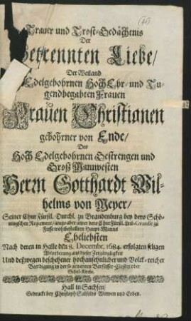 Trauer und Trost-Gedächtnis Der Getrennten Liebe/ Der ... Frauen Christianen gebohrner von Ende/ Des ... Herrn Gotthardt Wilhelms von Meyer/ Seiner ChurFürstl. Durchl. zu Brandenburg ... Haupt-Manns Eheliebsten : Nach deren in Halle den 8. Decembr. 1684. erfolgten seligen Abforderung aus dieser Zergängligkeit Und deßwegen beschehener ... Beerdigung in der so genanten Barfüsser-Closter oder Schul-Kirche
