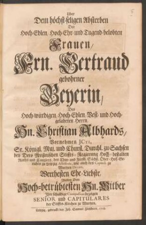 Uber Dem höchst-seligen Absterben Der Hoch-Edlen, Hoch-Ehr- und Tugend-belobten Frauen, Frn. Gertraud gebohrner Beyerin, Des ... Hn. Christian Albhards ... Werthesten Ehe-Liebste, Wolten Dem Hoch-betrübtesten Hn. Witber Jhre schuldige Compassion bezeigen Senior und Capitulares der Stiffts-Kirchen zu Wurtzen