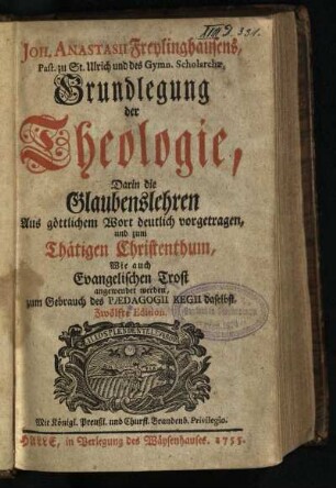 Joh. Anastasii Freylinghausens, Past. zu St. Ulrich und des Gymn. Scholarchae, Grundlegung der Theologie : Darin die Glaubenslehren Aus göttlichem Wort deutlich vorgetragen, und zum Thätigen Christenthum, Wie auch Evangelischen Trost angewendet werden, zum Gebrauch des Paedagogii Regii daselbst