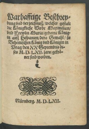 Warhafftige Beschrey=||bung vnd verzeychnuß/ welcher gestallt || die K[oe]nigkliche Wirde/ Maximilian/|| vnd Frewlin Maria/ geborne K[oe]nig||in auß Hispanien/ dero Gemahl/ zu || Behemischen K[oe]nig vnd K[oe]nigin in || Prag/ den XX Septembris di=||ses M.D.LXII. jars/ gekr[oe]=||net sind worden.||