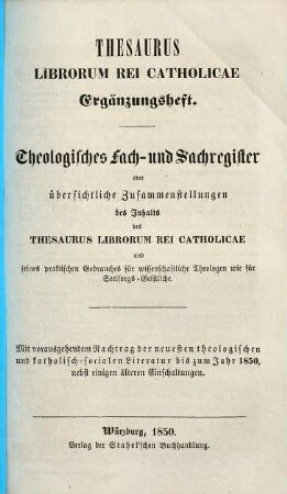 Thesaurus librorum rei catholicae : Handbuch der Bücherkunde der gesammten Literatur des Katholicismus und zunächst der katholischen Theologie ; mit sehr vielen biographischen und literärischen Notizen ..., [3]. Theologisches Fach- und Sachregister oder übersichtliche Zusammenstellungen des Inhalts des Thesaurus Librorum Rei Catholicae und seines praktischen Gebrauches für wissenschaftliche Theologen wie für Seelsorgs-Geistliche : mit vorausgehendem Nachtrag der neuesten theol. u. kath.-socialen Literatur bis zum Jahr 1850, nebst einigen älteren Einschaltungen