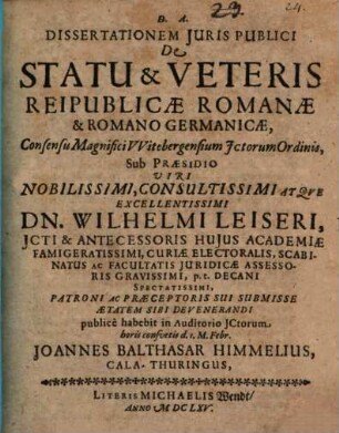 Dissertationem Iuris Publici De Statu & Veteris Reipublicae Romanae & Romano Germanicae, Consensu Magnifici Witebergensium ICtorum Ordinis, Sub Praesidio Viri Nobilissimi, Consultissimi Atque Excellentissimi Dn. Wilhelmi Leiseri, ICti ... publice habebit in Auditorio ICtorum horis consuetis d. 1. M. Febr. Joannes Balthasar Himmelius, CalaThuringus