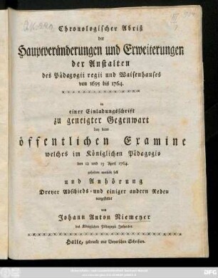 Chronologischer Abriß der Hauptveränderungen und Erweiterungen der Anstalten des Pädagogii regii und Waisenhauses von 1695 bis 1764. : in einer Einladungsschrift zu geneigter Gegenwart bey dem öffentlichen Examine welches im Königlichen Pädagogio den 12 und 13 April 1764. gehalten werden soll ...