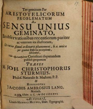 Ter-geminum Par Aristotelicorum Problematum de Sensu Unius Geminato, Ex observationibus recentiorum pariter ac veterum ita illustratum, Ut ratio simul ordinarii phaenomeni, h.e. unicae per gemina sensoria perceptionis, edoceatur, Tōn philosophuntōn Curiositati disputandum publice proponunt Praeses M. Joh. Christophorus Sturmius, Philos. Naturalis & Mathem. P.P. & Respondens Jacobus Ambrosius Lang, Norimb. D. Octobr. A.C. MDCLXXXVI.