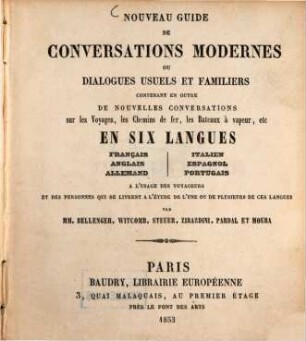 Nouveau guide de conversations modernes ou dialogues usuels et familiers, contenant en outre de nouvelles conversations sur les Voyages, ... en six langues: Français, anglais, allemand, italien, espagnol, portugais : A l'usage des voyageurs et des personnes qui se livrent à l'étude de l'une ou de plusieurs de ces langues. Par [W. A.] Bellenger, Witcomb, Steuer, Zirardini, Pardal et Moura