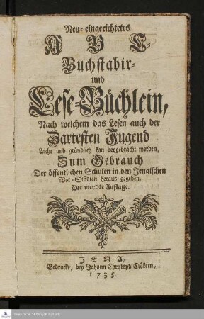 Neu-eingerichtetes ABC-Buchstabir- und Lesebüchlein : Nach welchem das Lesen auch der Zartesten Jugend Leicht und gründlich kan beygebracht werden : Zum Gebrauch Der öffentlichen Schulen in den Jenaischen Vor-Städten heraus gegeben