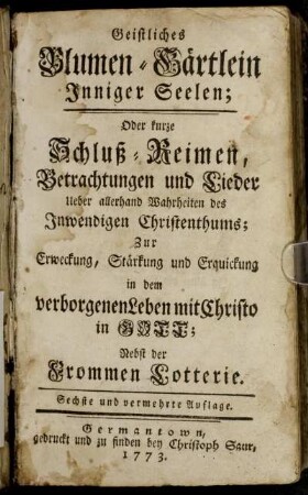 Geistliches Blumen-Gärtlein Inniger Seelen; Oder kurze Schluß-Reimen, Betrachtungen und Lieder Ueber allerhand Wahrheiten des Inwendigen Christenthums : Zur Erweckung, Stärkung und Erquickung in dem verborgenen Leben mit Christo in Gott ; Nebst der frommen Lotterie