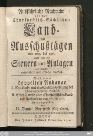 Ausführliche Nachricht von den Churfürstlich-Sächsischen Land- und Ausschußtägen von 1185. bis 1728. : auch wie die Steuern und Anlagen nach einander eingeführet und erhöhet worden : Nebst einem doppelten Anhange I. Der Land- und Ausschußtagsordnung des Churfürstenthums Sachsen. II. Einer Tabelle aller Chursächsischen Land- und Ausschußtäge von 1185 bis 1731