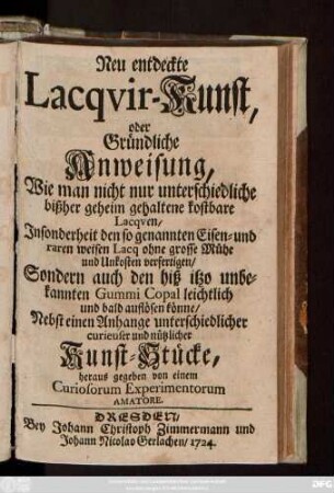 Neuentdeckte Lacquir-Kunst : oder Gründliche Anweisung, Wie man nicht nur unterschiedliche bißher geheim gehaltene kostbare Lacqven, Jnsonderheit den so genannten Eisen- und raren weisen Lacq ohne grosse Mühe und Unkosten verfertigen, Sondern auch den biß itzo unbekannten Gummi Copal leichtlich und bald auflösen könne ; Nebst einem Anhange unterschiedlicher curieuser und nützlicher Kunst-Stücke
