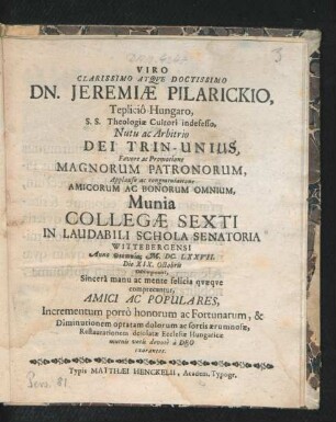 Viro Clarissimo Atque Doctissimo Dn. Jeremiae Pilarickio , Teplico-Hungaro, S.S. Theologiae Cultori indefesso, Nutu ac Arbitrio Dei Trin-Unius ... Applausu ac congratulatione Amicorum Ac Bonorum Omnium, Munia Collegae Sexti In Laudabili Schola Senatoria Wittebergensi Anno theotokias M.DC.LXXVII. Die XIX. Octobris occupanti : Sincera manu ac mente felicia quaeque comprecantur, Amici ac Populares, Incrementum porro honorum ac Fortunarum ... votis devote a Deo exorantes