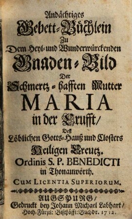 Andächtiges Gebett-Büchlein Zu Dem Heyl- und Wunderwürckenden Gnaden-Bild Der Schmertz-hafften Mutter Maria in der Crufft, Deß Löblichen Gotts-Hauß und Closters Heiligen Creutz. Ordinis S.P. Benedicti in Thonauwörth : [continuatio christianae pietatis Erga Jesum gloriosissimum, benedictam Ejus matrem, et sine labe originali conceptam Virginem Mariam, omnesque coeli incolas]