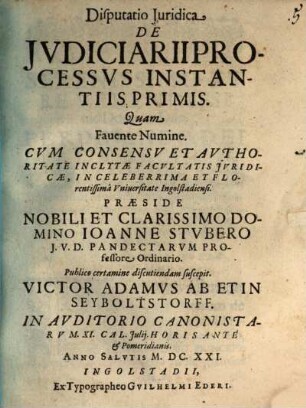 Disputatio Iuridica De Iudiciarii processus instantiis primis : quam favente numine cum concessu et authoritate inclytae facultatis juridicae, in celeberrima et florentissima Universitate Ingolstadiensi ... ; in Auditorio Canonistarum XI. Cal. Julij. Horis ante et pomeridianis. Anno Salutis M.DC.XXI.