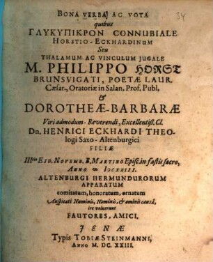 Bona Verba Ac Vota quibus Glykypikron Connubiale HorstioEckhardinum Seu Thalamum Ac Vinculum Iugale M. Philippo Horst Brunsvigati, Poetae Laur. Caesar., Oratoriae in Salan. Prof. Publ. & DorotheaeBarbarae Viri admodumReverendi, Excellentiß. Cl. Dn. Henrici Eckhardi Theologi SaxoAltenburgici Filiae IIItio Eid. Novemb. B. Martino Episc. in fastis sacro, Anno MDCXXIII. Altenburgi Hermundurorum Apparatum comitatum, honoratum, ornatum Auspicati Numinis, Nominis, & ominis causa, ire voluerunt Fautores, Amici