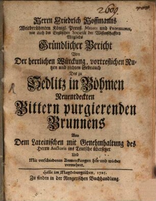 Herrn Friedrich Hoffmanns Weitberühmten Königl. Preuß. Medici und Professoris, wie auch der Englischen Societät der Wissenschafften Mitglieds Gründlicher Bericht Von Der herrlichen Würckung, vortreflichen Nutzen und rechten Gebrauch Des zu Sedlitz in Böhmen Neuentdeckten Bittern purgierenden Brunnens