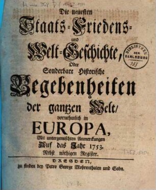Die neuesten Staats-, Kriegs-, Friedens- und Weltgeschichte oder sonderbare historische Begebenheiten der gantzen Welt, vornehmlich in Europa : mit untermischten Anmerkungen auf das Jahr .... 1753