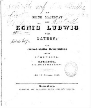 An Seine Majestät den König Ludwig von Bayern, bey ehrfurchtsvoller Ueberreichung ihrer Schlüssel, Ratisbona, die ewig treue Stadt : am 16. October 1830