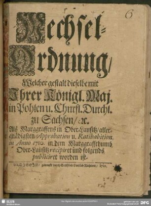 Wechsel-Ordnung, Welcher gestalt dieselbe mit Ihrer Königl. Maj. in Pohlen u. Churfl. Durchl. zu Sachsen, [et]c. Als Marggraffens in Ober-Lausitz, allergnädigsten Approbation u. Ratihabition in Anno 1710. in dem Marggraffthumb Ober-Lausitz recipiret und folgends publiciret worden ist
