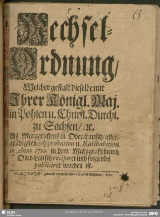 Wechsel-Ordnung, Welcher gestalt dieselbe mit Ihrer Königl. Maj. in Pohlen u. Churfl. Durchl. zu Sachsen, [et]c. Als Marggraffens in Ober-Lausitz, allergnädigsten Approbation u. Ratihabition in Anno 1710. in dem Marggraffthumb Ober-Lausitz recipiret und folgends publiciret worden ist