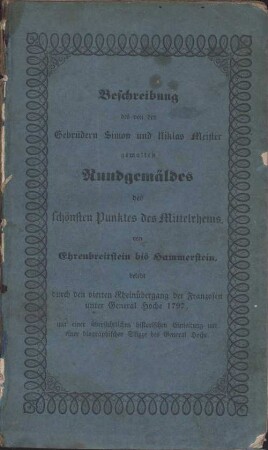 Das von den Gebrüdern Simon und Niklas Meister gemalte Rundgemälde des schönsten Punktes des Mittelrheins, von Ehrenbreitstein bis Hammerstein : belebt durch den vierten Rheinübergang der Franzosen unter General Hoche 1797, topographisch-historisch erklärt ; mit einer übersichtlichen historischen Einleitung und Umrissen zu einer Biographie des General Hoche