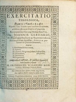 Exercitatio Theologica, Quam ex 1. Timoth. 2 v. 5. & 6. Suprema Illa Triadis opera annuente & aspirante, adhibito Ista In re Iudicio & praesidio, Reverendi, Clarissimi atq[ue] Humanissimi Viri, Dn. Joannis Gerhardi, SS. Theologiae Doctoris ac Superintendentis Heltburgensium ... Contra I. Manichaeos & Marcionitas, II. Papanos, III. Papanos, Pelagianos, Judaeos, Anabaptistas, (Maioristas, IV. Photinianos, V. Calvinianos, VI. Origenianos, compendiose instituit, & publicae diaskepsei ventilandam proponit M. Fridericus Wigandus Montanus, Heltburgo-Francus, Autor