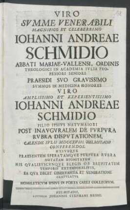 Viro Svmme Venerabili Magnifico Et Celeberrimo Iohanni Andreae Schmidio Abbati Mariae-Vallensi ... Praesidi Svo Gravissimo Svmmos In Medicina Honores Viro ... Iohanni Andreae Schmidio Filio Ipsivs Natvmaiori Post Inavgvralem De Pvrpvra Rvbra Dispvtationem, Calendis Ivlii MDCCXVIII. Helmstadii Conferendos, ...