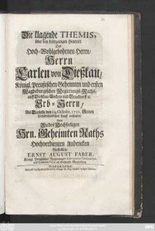 Die klagende Themis, über den frühzeitigen Hintritt Des Hoch-Wohlgebohrnen Herrn, Herrn Carlen von Dießkau, Königl. Preußischen Geheimten und ersten Magdeburgischen Regierungs-Raths, auff Dießkau, Lochau und Bruckdorff [et]c. Erb-Herrn, Als Derselbe den 19. Octobr. 1721. Seinen höchstrühmlichen Lauff vollendet, Solte Zu des Hochseeligen Hrn. Geheimten Raths Hochverdienten Andencken fürstellen