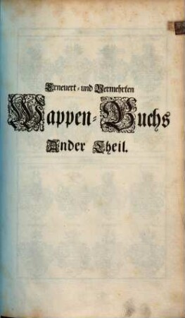 Erneuert- und Vermehrtes Wappen-Buch : In Welchen Aller hoher Potentaten, der Römischen Kaysern, Könige, des Heil. Römischen Reichs Chur-Fürsten, Fürsten, Gefürsteten Grafen, Grafen und Herren, Baronen, Rittern samt anderer Stände Republiquen und Städte, Adelicher und Unadelicher Geschlechtere ... Wappen, Schilde, Helmen, Kleinodien, Nebenst Dero Nahmen und Herrschafften, in schönen Kupffern vorgebildet, Und vormalens in 5 Anjetzund aber zu dessen sonderbarer Verbesserung, In 6 Theilen, Benebenst einem Anhang, 2. (1696). - 84 Bl. : 164 Ill.