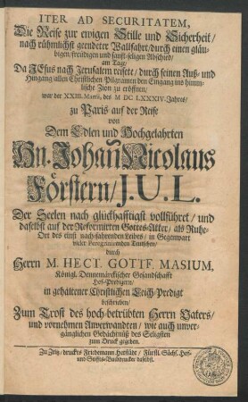 Iter Ad Securitatem, Die Reise zur ewigen Stille und Sicherheit/ nach rühmlichst geendeter Wallfahrt/ durch einen gläubigen/ freudigen und sanft-seligen Abschied/ am Tage/ Da Jesus nach Jerusalem reisete/ durch seinen Auß- und Hingang/ allen Christlichen Pilgramen den Eingang ins himmlische Zion zu eröffnen war der XXIII. Martii, des MDCLXXXIV. Jahres/ zu Paris auf der Reise von Dem ... Hn. Johan[n] Nicolaus Förstern/ J.U.L. Der Seelen nach glückhafftigst vollführet