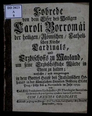 Lobrede von dem Eifer des Heiligen Caroli Borromäi der heiligen, Römischen, Catholischen Kirche Cardinals, und Erzbischoffs zu Mayland, um seine Erzbischöffliche Würde in Ehren zu halten : verfasset, und vorgetragen in dem Gottes Hause des Italiänischen Hospitals in der Königlichen kleineren Residenz Stadt Prag, frühe den 4. Novembris im Jahr 1754.
