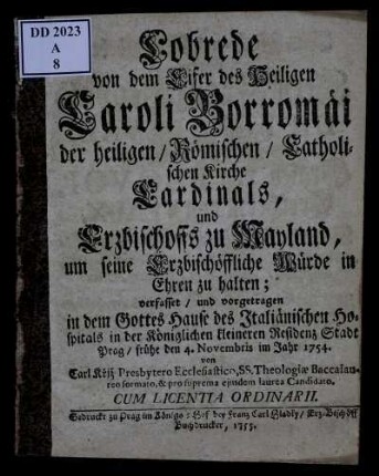 Lobrede von dem Eifer des Heiligen Caroli Borromäi der heiligen, Römischen, Catholischen Kirche Cardinals, und Erzbischoffs zu Mayland, um seine Erzbischöffliche Würde in Ehren zu halten : verfasset, und vorgetragen in dem Gottes Hause des Italiänischen Hospitals in der Königlichen kleineren Residenz Stadt Prag, frühe den 4. Novembris im Jahr 1754.