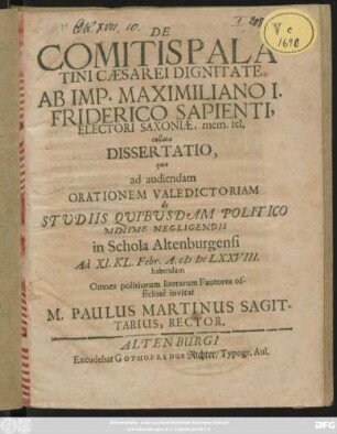 De Comitis Palatini Caesarei Dignitate Ab Imp. Maximiliano I. Friderico Sapienti, Electori Saxoniae, mem. fel. collata Dissertatio qua ad audiendam Orationem Valedictoriam de Studiis Quibusdam Politico Minime Negligendis in Schola Altenburgensi Ad XI. Kl. Febr. A. MDCLXXVIII. habendam Omnes politiorim literarum Fautores officiose invitat M. Paulus Martinus Sagittarius, Rector