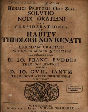 Henrici Prætorii Olsn. Silesii Solvtio Nodi Gratiani Sev Considerationes De Habitv Theologi Non Renati In Cujusdam Gratiani Nodum In Scirpo Quæsitum Qvo Innocentiam D. Io. Franc. Bvddei Theologi Jenensis Adversvs D. Io. Gvil. Ianvm Theologvm Wittenbergensem Tveri Volvit