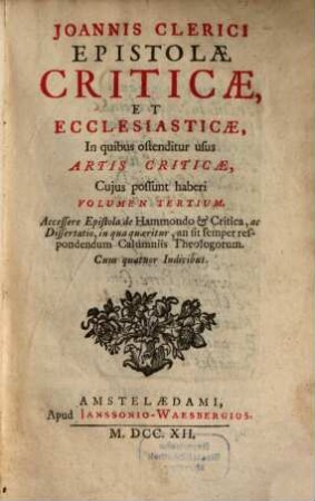 Joannis Clerici ars critica : in qua ad studia linguarum Latinae, Graecae et Hebraicae via munitur, veterumque emendandorum, spuriorum scriptorum a genuinis dignoscendorum, et judicandi de eorum libris ratio traditur, 3. Joannis Clerici Epistolae Criticae, Et Ecclesiasticae : In quibus ostenditur usus Artis Criticae, Cujus possunt haberi Volumen Tertium. Accessere Epistola de Hammondo & Critica, ac Dissertatio, in qua quaeritur, an sit semper respondendum Calumniis Theologorum. Cum quatuor Indicibus