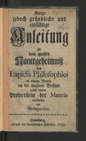 Kurze jedoch gründliche und einfältige Anleitung zu dem grossen Naturgeheimniß des Lapidis Philosophici : in einem Briefe an die wahren Besitzer nebst einem Probierstein der Materia
