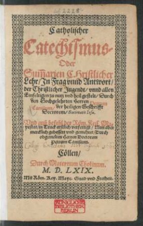Catholischer || Catechismus/|| Oder || Sum̃arien CHristlicher || Lehr/ Jn Frag vnnd Antwort/|| der Christlicher Jugendt/ vnnd allen || Einfeltigen zu nutz vnd heil gestelt/ Durch || den Hochgelehrten Herren Petrum || Canisium/ der heiligen Geschrifft || Doctorem/ Societatis Iesu.|| Vnd auß befehl der Röm. Keis. Ma=||yestat/ in Truck erstlich verfertigt/ Nun aber || mercklich gebessert vnd gemehret/ Durch || obgemelten Herren Doctorem || Petrum Canisium.||