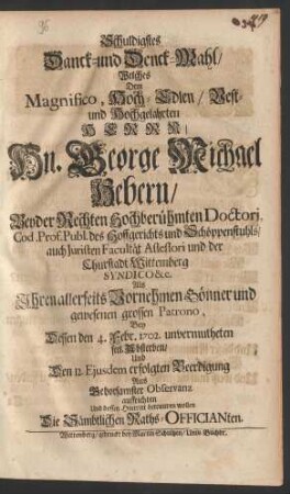 Schuldigstes Danck- und Denck-Mahl/ Welches Dem Magnifico, Hoch-Edlen/ Vest- und Hochgelahrten Herrn/ Hn. George Michael Hebern/ Beyder Rechten Hochberühmten Doctori, Cod. Prof. Publ. des Hoffgerichts und Schöppenstuhls/ auch Juristen Facultät Assessori und der Churstadt Wittemberg Syndico ... Als Ihren allerseits Vornehmen Gönner und gewesenen grossen Patrono, Bey dessen den 4. Febr. 1702. unvermutheten seel. Absterben/ Und Den 12. Ejusdem erfolgten Beerdigung Aus Gehorsamster Observanz auffrichten Und dessen Hintritt betrauren wollen Die Sämbtlichen Raths-Officianten