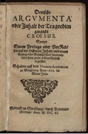 Deutsche Argumenta oder Inhalt der Tragoedien genandt Croesus : Sampt Einem Prologo oder VorRed/ darauß der Historien Inhalt: und einem Epilogo oder BeschlußRed/ darinnen die Lehren dieser Action kürtzlich begriffen ; Gehalten auff dem Theatro Academico zu Straßburg/ Anno 1611. im Monat Iulio