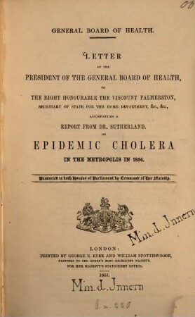 General Board of Health : Letter of the President of the General Board of Health, to ... Viscount Palmerston, accompanying a Report from (John) Sutherland on Epidemic Cholera in the Metropolis in 1854. Presented to both Houses of Parliament by Command of Her Majesty