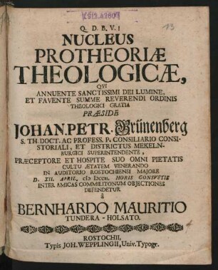 Nucleus Protheoriæ Theologicæ : Qui Annuente Sanctissimi Dei Lumine, Et Favente Summe Reverendi Ordinis Theologici Gratia Præside Johan. Petr. Grünenberg S. Th. Doct. Ac Profess. P. Consiliario Consistoriali, Et Districtus Mekelnburgici Superintendente, Præceptore Et Hospite Suo Omni Pietatis Cultu Ætatem Venerando In Auditorio Rostochiensi Maiore D. XII. April. M DCCII. Horis Consuetis Inter Amicas Commilitonum Obiectiones Defendetur â Bernhardo Mauritio Tundera-Holsato