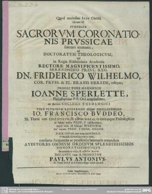 Quod ecclesiae Iesv Christi salutare sit! renouata Sacrorvm Coronationis Prvssicae solemni memoria, ad Doctoratvm Theologicvm, qui in Regia Fridericiana Academia Rectore ... Friderico Wilhelmo ... Prorectore Magnifico Ioanne Sperlette, ... ex decreto Collegii Theologici Viro ... Io. Francisco Bvddeo ... nuper vero ad Salanam Ienensem rite vocato Prof. Theol. Ordin. D. XIX. Ianvar. anni noue initi M.DCC.V. Pvblice Conferendvs Est