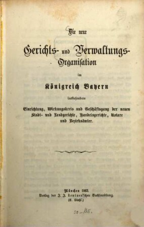 Die neue Gerichts- und Verwaltungs-Organisation im Königreiche Bayern insbesondere Einrichtung, Wirkungskreis und Geschäftsgang der neuen Stadt- u. Landgerichte, Handelsgerichte, Notare und Bezirksämter