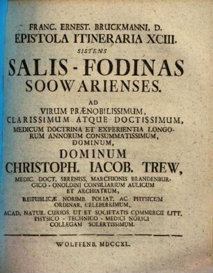 Salis-Fodinas Soowarienses : Ad Virum Praenobilissimum, Clarissimum Atque Doctissimum, Medicum Doctrina Et Experientia Longorum Annorum Consummatissimum, Dominum, Dominum Christoph. Iacob. Trew, Medic. Doct. Sereniss. Marchionis Brandenburgico-Onoldini Consiliarium Aulicum Et Archiatrum ...