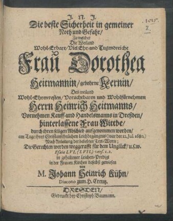 Die beste Sicherheit in gemeiner Noth und Gefahr/ : Zu welcher Die ... Frau Dorothea Heitmannin/ gebohrne Kernin/ Des ... Herrn Heinrich Heitmanns ... Kauff- und Handelsmanns in Dreßden ... Wittbe/ durch ihren seligen Abschied aufgenommen worden ; am Tage ihres ... Leichbegängnis (war der 12. Iul. 1680.) Nach Anleitung der beliebten Text-Worte; Die Gerechten werden weggerafft für dem Unglück/ u.s.w. Esaiae LVI. (LVII.) vers. 1. 2. in gehaltener Leichen-Predigt in der Frauen Kirchen daselbst gewiesen