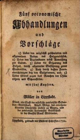 Fünf oeconomische Abhandlungen und Vorschläge : 1) Ueber den möglichst geschwinden und allgemeinen Anbau des Holzgewächses. 2) Ueber den Acacienbaum nebst Anweisung zur Cultur. 3) Ueber die Ersparung des Holzes, durch allgemeine Einführung guter Stubenöfen. 4) Auch durch bessere Feuereinrichtungen bey den Salzpfannen, und. 5) Ueber Mittel gegen das Rauchen der Ofenröhren und Schornsteine. mit fünf Kupfern