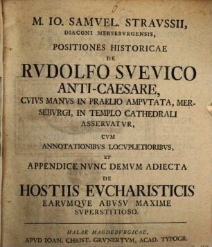 M. Io. Samuel. Straussii ... Positiones historicae de Rudolfo Suevico Anti-caesare : cuius manus in praelio amputata, Merseburgi, in templo Cathedrali asservatur ; cum annotationibus locupletoribus, et appendice nunc demum adiecta de hostiis eucharisticis earumque abusu maxime superstitioso