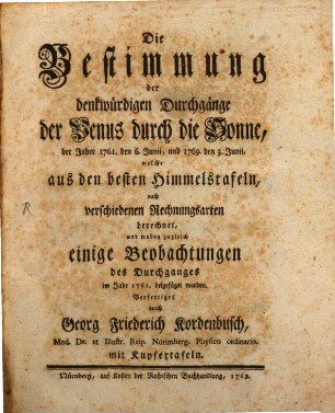 Die Bestimmung der denkwürdigen Durchgänge der Venus durch die Sonne, der Jahre 1761. den 6. Junii, und 1769. den 3. Junii, welche aus den besten Himmelstafeln, nach verschiedenen Rechnungsarten berechnet, und wobey zugleich einige Beobachtungen des Durchganges im Jahr 1761. beigefüget worden