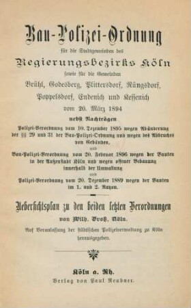 Bau-Polizei-Ordnung für die Stadtgemeinden des Regierungsbezirks Köln, sowie für die Gemeinden Brühl, Godesberg, Plittersdorf, Rüngsdorf, Poppelsdorf, Endenich und Kessenich vom 20. März 1894 : nebst Nachträgen, Polizei-Verordnung vom 10. Dezember 1895 wegen Abänderung der §§ 29 und 31 der Bau-Polizei-Ordnung und wegen des Abbruche von Gebäuden und Bau-Polizei-Verordnung vom 20. Februar 1896 wegen der Bauten in der Außenstadt Köln und wegen offener Bebauung innerhalb der Umwallung und Polizei-Verordnung vom 20. Dezember 1889 wegen der Bauten im 1. und 2. Rayon ; Uebersichtsplan zu den beiden letzten Verordnungen von Wilh. Gross, Köln