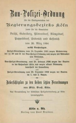 Bau-Polizei-Ordnung für die Stadtgemeinden des Regierungsbezirks Köln, sowie für die Gemeinden Brühl, Godesberg, Plittersdorf, Rüngsdorf, Poppelsdorf, Endenich und Kessenich vom 20. März 1894 : nebst Nachträgen, Polizei-Verordnung vom 10. Dezember 1895 wegen Abänderung der §§ 29 und 31 der Bau-Polizei-Ordnung und wegen des Abbruche von Gebäuden und Bau-Polizei-Verordnung vom 20. Februar 1896 wegen der Bauten in der Außenstadt Köln und wegen offener Bebauung innerhalb der Umwallung und Polizei-Verordnung vom 20. Dezember 1889 wegen der Bauten im 1. und 2. Rayon ; Uebersichtsplan zu den beiden letzten Verordnungen von Wilh. Gross, Köln